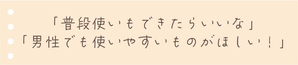 普段使いもできたらいいな。男性でも使いやすいものが欲しい！