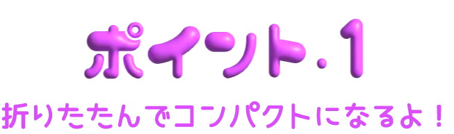 ポイント1 折りたたんでコンパクトになるよ！