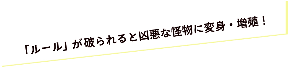 「ルール」が破られると凶悪な怪物に変身・増殖！