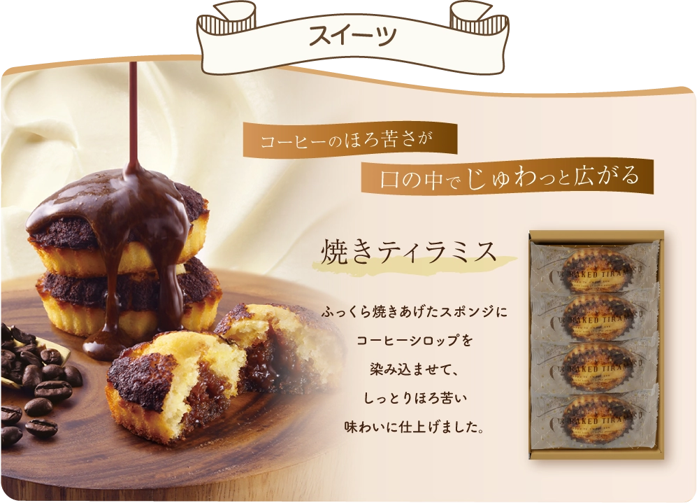 スイーツ コーヒーのほろ苦さが口の中でジュワッと広がる 焼きティラミス　ふっくら焼き上げたスポンジにコーヒーシロップを染み込ませて、しっとりほろ苦い味わいに仕上げました。